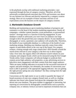 in the playbook overlap with traditional marketing principles—just
expressed through the lens of category creation. Therefore, all of the
universally accepted growth outcomes that CFOs and investors care about
for any business are relevant and directly impacted by a category creation
strategy. Here are six examples of those outcomes and how to set
expectations across the business on the impact of category creation:
1. Marketable Database Growth
Building and maintaining an opt-in marketing database of prospects and
customers is at the heart of the modern marketing organization. Nearly all
campaigns—whether content launches, event promotions, or personalized
nurture—leverage email as a function of driving engagement. If your
database is small or unfocused, you won’t have an audience size large
enough to drive the growth that your company desires. If your database is
disengaged, or worse, spammed, your audience will unsubscribe. Therefore,
the health of your marketable database is a reflection of the health of your
marketing strategy. Building your database typically comes from either
organic or paid media efforts at the very top of the funnel. For category
creators, creating enough early stage content that’s SEO friendly around the
search terms relevant to your category is the best way to drive organic
value. Over time, the organic effort will influence search volume on your
company and category brand, which can be measured using the free Google
Trends utility. Some companies will allocate budget to syndicate their
content across high authority web properties, or pay advertising services to
help drive more engagement with their content from their target audience.
There are many leading indicators to account for the successful execution of
organic and paid strategies, but ultimately, the number of conversions your
team is able to generate is the appropriate lagging indicator. Are you getting
the right persons opting into your database? Are they coming from the right
company profile?
Conversions are the right metric to use in order to quantify the impact of
brand awareness of your new category (funnel one), as well as a leading
indicator into future sales (funnel two) given the campaigns that will be
driven into your database. The gross number in aggregate is interesting, but
reporting on conversions by demographic considerations such as persona,
company size, or industry vertical can lead to important revelations that can
 