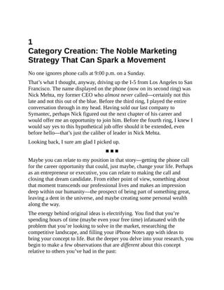 1
Category Creation: The Noble Marketing
Strategy That Can Spark a Movement
No one ignores phone calls at 9:00 p.m. on a Sunday.
That’s what I thought, anyway, driving up the I-5 from Los Angeles to San
Francisco. The name displayed on the phone (now on its second ring) was
Nick Mehta, my former CEO who almost never called—certainly not this
late and not this out of the blue. Before the third ring, I played the entire
conversation through in my head. Having sold our last company to
Symantec, perhaps Nick figured out the next chapter of his career and
would offer me an opportunity to join him. Before the fourth ring, I knew I
would say yes to this hypothetical job offer should it be extended, even
before hello—that’s just the caliber of leader in Nick Mehta.
Looking back, I sure am glad I picked up.
■ ■ ■
Maybe you can relate to my position in that story—getting the phone call
for the career opportunity that could, just maybe, change your life. Perhaps
as an entrepreneur or executive, you can relate to making the call and
closing that dream candidate. From either point of view, something about
that moment transcends our professional lives and makes an impression
deep within our humanity—the prospect of being part of something great,
leaving a dent in the universe, and maybe creating some personal wealth
along the way.
The energy behind original ideas is electrifying. You find that you’re
spending hours of time (maybe even your free time) infatuated with the
problem that you’re looking to solve in the market, researching the
competitive landscape, and filling your iPhone Notes app with ideas to
bring your concept to life. But the deeper you delve into your research, you
begin to make a few observations that are different about this concept
relative to others you’ve had in the past:
 