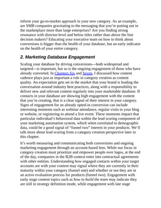 inform your go-to-market approach in your new category. As an example,
are SMB companies gravitating to the messaging that you’re putting out in
the marketplace more than large enterprises? Are you finding strong
resonance with director-level and below titles rather than above the line
decision makers? Educating your executive team on how to think about
conversions is bigger than the health of your database, but an early indicator
on the health of your entire category.
2. Marketing Database Engagement
Scaling your database by driving conversions—both widespread and
targeted—is important, but so is the ongoing engagement of those who have
already converted. In Chapters Six and Seven, I discussed how content
cadence plays just as important a role in category creation as content
quality. An expectation gets set in the market that your brand is leading the
conversation around industry best practices, along with a responsibility to
deliver new and relevant content regularly into your marketable database. If
contacts in your database are showing high engagement with the content
that you’re creating, that is a clear signal of their interest in your category.
Signs of engagement for an already opted-in conversion can include
interesting moments such as webinar attendance, regular visits to your blog
or website, or registering to attend a live event. These moments impact that
particular individual’s behavioral data within the lead scoring component of
your marketing automation system, which when correlated to demographic
data, could be a good signal of “funnel two” interest in your products. We’ll
talk more about lead scoring from a category creation perspective later in
this chapter.
It’s worth measuring and communicating both conversions and ongoing
marketing engagement through an account-based lens. While our focus in
category creation must prioritize and empower people over logos, at the end
of the day, companies in the B2B context enter into contractual agreements
with other entities. Understanding how engaged contacts within your target
accounts are with your content may signal where they are currently in their
maturity within your category (funnel one) and whether or not they are in
an active evaluation process for products (funnel two). Engagement with
early stage content topics such as how to build the team may indicate they
are still in strategy definition mode, while engagement with late stage
 