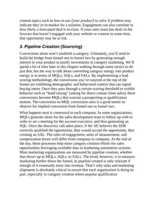 content topics such as how to use [your product] to solve X problem may
indicate they’re in-market for a solution. Engagement can also correlate to
how likely a forecasted deal is to close. If your sales team has deals in the
forecast that haven’t engaged with your website or content in some time,
that opportunity may be at risk.
3. Pipeline Creation (Sourcing)
Conversions alone won’t establish a category. Ultimately, you’ll need to
build the bridge from funnel one to funnel two by generating enough
interest in your product to justify investments in category marketing. We’ll
spend a lot of time later in this chapter walking through some tactics to do
just that, but the way to talk about converting category energy into product
energy is in terms of MQLs, SQLs, and SALs. By implementing a lead
scoring methodology, the conversions you’ve sourced at the top of the
funnel are exhibiting demographic and behavioral context that can signal
buying intent. Once they pass through a certain scoring threshold or exhibit
behavior such as “hand raising” (asking for direct contact from sales), these
conversions become MQLs that warrant a prospecting or qualification
motion. The conversion-to-MQL conversion ratio is a good metric to
observe for implied conversion from funnel one to funnel two.
What happens next is contextual to each company. In some organizations,
MQLs generate alerts for the sales development team to follow up with in
order to set a meeting for the account executive, and thus generating an
SQL. Once the discovery call takes place, if the AE believes the SDR
correctly qualified the opportunity, they would accept the opportunity, thus
creating an SAL. The rules of engagement, units of measurement, and
compensation levers will differ from company to company. At the end of
the day, these processes help mine category creation efforts for sales
opportunities leveraging available data in marketing automation systems.
Most marketing organizations are measured by pipeline creation, whether
that shows up as MQLs, SQLs, or SALs. The trend, however, is to measure
marketing further down the funnel, as pipeline created is only relevant if
enough of it eventually turns into revenue. That’s why sales and marketing
alignment is absolutely critical to ensure that each organization is doing its
part, especially in category creation where popular qualification
 