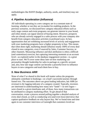 methodologies like BANT (budget, authority, needs, and timeline) may not
apply.
4. Pipeline Acceleration (Influence)
All individuals operating in a new category are in a constant state of
learning, whether or not they are in-market for enabling products. In the
previous scenarios, we discussed how category education efforts such as
early stage content and event programs can generate interest in your brand,
and when mined, can signal interest of buying intent. However, prospects
who are already actively engaged in a sales process with your company also
benefit from category education activities in profound ways. In fact,
opportunities that are exhibiting increased levels of activity and engagement
with your marketing programs have a higher propensity to buy. This means
that when done right, marketing should influence nearly 100% of every deal
closed in new categories, even if sourced by Sales, Customer Success, or
other channels. Measuring influence and deal attribution is often a difficult
(and contentious) exercise, but capturing interesting moments at an account
level—as explored earlier in the database engagement section—is a great
place to start. We’ll cover some ideas later on how marketing can
personalize thought leadership for sales to package at a specific account
and, also, how late stage content can become a powerful lever to influence
buyers in new categories and teach them how to buy.
5. New Business ARR
None of what I’ve shared in this book will matter unless the programs
ultimately contribute to bookings—or a lead’s successful journey through
funnel two. The outcomes above are great leading indicators, but ARR (or
revenue) is the lagging indicator of a category created. Typically, investors
are interested in understanding how many new “lands”—or new logos—
were closed in a given timeframe and, of those, how many transactions can
be attributed to category marketing effort. To get ahead of that
conversation, create a process around pulling together a detailed analysis of
every deal closed, as well as conducting win (and even loss) interviews that
capture qualitative feedback on why buyers buy. We’ve found time and time
again in our customer interviews at Gainsight that customers loved our
 