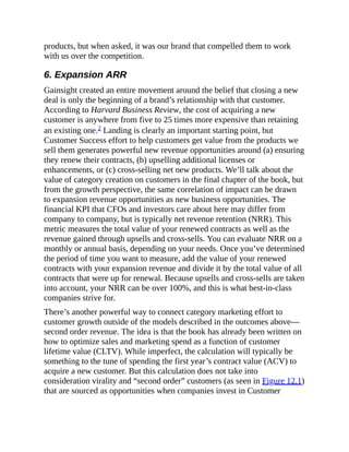 products, but when asked, it was our brand that compelled them to work
with us over the competition.
6. Expansion ARR
Gainsight created an entire movement around the belief that closing a new
deal is only the beginning of a brand’s relationship with that customer.
According to Harvard Business Review, the cost of acquiring a new
customer is anywhere from five to 25 times more expensive than retaining
an existing one.2 Landing is clearly an important starting point, but
Customer Success effort to help customers get value from the products we
sell them generates powerful new revenue opportunities around (a) ensuring
they renew their contracts, (b) upselling additional licenses or
enhancements, or (c) cross-selling net new products. We’ll talk about the
value of category creation on customers in the final chapter of the book, but
from the growth perspective, the same correlation of impact can be drawn
to expansion revenue opportunities as new business opportunities. The
financial KPI that CFOs and investors care about here may differ from
company to company, but is typically net revenue retention (NRR). This
metric measures the total value of your renewed contracts as well as the
revenue gained through upsells and cross-sells. You can evaluate NRR on a
monthly or annual basis, depending on your needs. Once you’ve determined
the period of time you want to measure, add the value of your renewed
contracts with your expansion revenue and divide it by the total value of all
contracts that were up for renewal. Because upsells and cross-sells are taken
into account, your NRR can be over 100%, and this is what best-in-class
companies strive for.
There’s another powerful way to connect category marketing effort to
customer growth outside of the models described in the outcomes above—
second order revenue. The idea is that the book has already been written on
how to optimize sales and marketing spend as a function of customer
lifetime value (CLTV). While imperfect, the calculation will typically be
something to the tune of spending the first year’s contract value (ACV) to
acquire a new customer. But this calculation does not take into
consideration virality and “second order” customers (as seen in Figure 12.1)
that are sourced as opportunities when companies invest in Customer
 