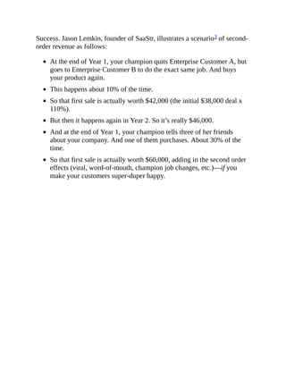 Success. Jason Lemkin, founder of SaaStr, illustrates a scenario3 of second-
order revenue as follows:
At the end of Year 1, your champion quits Enterprise Customer A, but
goes to Enterprise Customer B to do the exact same job. And buys
your product again.
This happens about 10% of the time.
So that first sale is actually worth $42,000 (the initial $38,000 deal x
110%).
But then it happens again in Year 2. So it’s really $46,000.
And at the end of Year 1, your champion tells three of her friends
about your company. And one of them purchases. About 30% of the
time.
So that first sale is actually worth $60,000, adding in the second order
effects (viral, word-of-mouth, champion job changes, etc.)—if you
make your customers super-duper happy.
 