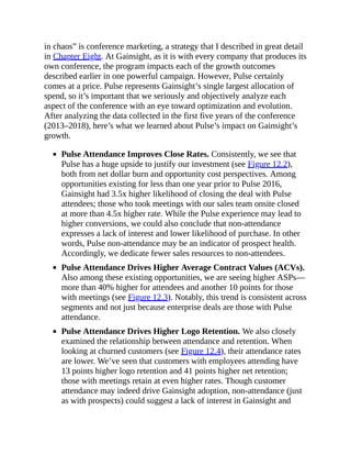 in chaos” is conference marketing, a strategy that I described in great detail
in Chapter Eight. At Gainsight, as it is with every company that produces its
own conference, the program impacts each of the growth outcomes
described earlier in one powerful campaign. However, Pulse certainly
comes at a price. Pulse represents Gainsight’s single largest allocation of
spend, so it’s important that we seriously and objectively analyze each
aspect of the conference with an eye toward optimization and evolution.
After analyzing the data collected in the first five years of the conference
(2013–2018), here’s what we learned about Pulse’s impact on Gainsight’s
growth.
Pulse Attendance Improves Close Rates. Consistently, we see that
Pulse has a huge upside to justify our investment (see Figure 12.2),
both from net dollar burn and opportunity cost perspectives. Among
opportunities existing for less than one year prior to Pulse 2016,
Gainsight had 3.5x higher likelihood of closing the deal with Pulse
attendees; those who took meetings with our sales team onsite closed
at more than 4.5x higher rate. While the Pulse experience may lead to
higher conversions, we could also conclude that non-attendance
expresses a lack of interest and lower likelihood of purchase. In other
words, Pulse non-attendance may be an indicator of prospect health.
Accordingly, we dedicate fewer sales resources to non-attendees.
Pulse Attendance Drives Higher Average Contract Values (ACVs).
Also among these existing opportunities, we are seeing higher ASPs—
more than 40% higher for attendees and another 10 points for those
with meetings (see Figure 12.3). Notably, this trend is consistent across
segments and not just because enterprise deals are those with Pulse
attendance.
Pulse Attendance Drives Higher Logo Retention. We also closely
examined the relationship between attendance and retention. When
looking at churned customers (see Figure 12.4), their attendance rates
are lower. We’ve seen that customers with employees attending have
13 points higher logo retention and 41 points higher net retention;
those with meetings retain at even higher rates. Though customer
attendance may indeed drive Gainsight adoption, non-attendance (just
as with prospects) could suggest a lack of interest in Gainsight and
 