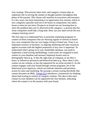 very strategy. That process takes time, and category creators play an
important role in serving the market as thought partners throughout that
phase of the journey. This chasm will manifest to executives and investors
in a few ways, but most interesting is in opportunity loss reasons, which in
new categories typically tend not to be losses to competition, but rather,
losses to time (or not now). Prospects in funnel one are learning how to
solve the problem that you’ve observed in the category—a process that for
some companies could take a long time. How can you short-circuit the new
category learning curve?
The first step is to understand how to prioritize marketing programs in
context of those companies that are showing signals of interest in funnel
two, over companies that are very happy living in funnel one. Time is an
important currency in business, so aligning marketing and sales resources
against accounts with the highest propensity to buy now is important. To
understand what’s going on in your marketable database, you need to
implement a lead scoring methodology. Lead scores are assigned to each
contact in your database and measure important factors such as
demographic data (e.g., Is this the right type of company, or are they a
buyer or influencer persona?) and behavioral data (e.g., How often is this
contact on our website, or has she registered for an event recently?). As the
contact engages with your brand through various programs, his or her
behavioral score improves, which can indicate intention and prioritize
action for sales and marketing. By passing a certain scoring threshold, that
contact becomes an MQL. Figure 12.5 introduces a framework for thinking
about lead scoring in context of category creation. The idea is that each
contact in your database can be organized into four buckets, indicating
where the contact is in the journey with your brand.
 