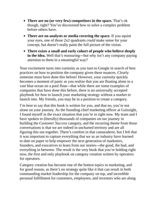 There are no (or very few) competitors in the space. That’s ok
though, right? You’ve discovered how to solve a complex problem
before others have.
There are no analysts or media covering the space. If you squint
your eyes, one of those 2x2 quadrants could make sense for your
concept, but doesn’t really paint the full picture of the vision.
There exists a small and early cohort of people who believe deeply
in the idea. Well that’s reassuring—but why isn’t any company paying
attention to them in a meaningful way?
Your excitement turns into curiosity as you turn to Google in search of best
practices on how to position the company given these nuances. Clearly
someone must have done this before! However, your curiosity quickly
becomes a moment of panic as you realize that you are floating alone in a
vast blue ocean on a pool float—that while there are some examples of
companies that have done this before, there is no universally accepted
playbook for how to launch your marketing strategy without a market to
launch into. My friends, you may be in a position to create a category.
I’m here to say that this book is written for you, and that no, you’re not
alone on your journey. As the founding chief marketing officer at Gainsight,
I found myself in the exact situation that you’re in right now. My team and I
have spoken to (literally) thousands of companies on our journey in
building the Customer Success category, and the recurring theme from those
conversations is that we are indeed in uncharted territory and are all
figuring this out together. There’s comfort in that camaraderie, but I felt that
it was important to capture everything that we as an industry have learned
to date on paper to help empower the next generation of marketers,
founders, and executives to learn from our stories—the good, the bad, and
everything in between. The result is the very book that you’re holding right
now, the first and only playbook on category creation written by operators
for operators.
Category creation has become one of the hottest topics in marketing, and
for good reason, as there’s no strategy quite like it that can result in both
commanding market leadership for the company on top, and incredible
personal fulfillment for customers, employees, and investors who are along
 