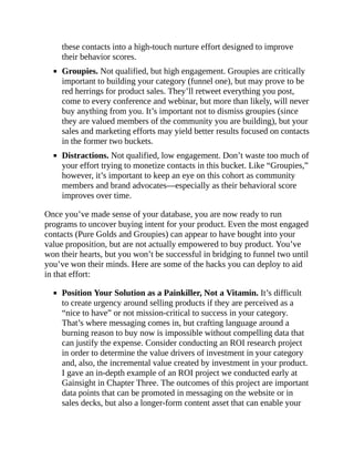 these contacts into a high-touch nurture effort designed to improve
their behavior scores.
Groupies. Not qualified, but high engagement. Groupies are critically
important to building your category (funnel one), but may prove to be
red herrings for product sales. They’ll retweet everything you post,
come to every conference and webinar, but more than likely, will never
buy anything from you. It’s important not to dismiss groupies (since
they are valued members of the community you are building), but your
sales and marketing efforts may yield better results focused on contacts
in the former two buckets.
Distractions. Not qualified, low engagement. Don’t waste too much of
your effort trying to monetize contacts in this bucket. Like “Groupies,”
however, it’s important to keep an eye on this cohort as community
members and brand advocates—especially as their behavioral score
improves over time.
Once you’ve made sense of your database, you are now ready to run
programs to uncover buying intent for your product. Even the most engaged
contacts (Pure Golds and Groupies) can appear to have bought into your
value proposition, but are not actually empowered to buy product. You’ve
won their hearts, but you won’t be successful in bridging to funnel two until
you’ve won their minds. Here are some of the hacks you can deploy to aid
in that effort:
Position Your Solution as a Painkiller, Not a Vitamin. It’s difficult
to create urgency around selling products if they are perceived as a
“nice to have” or not mission-critical to success in your category.
That’s where messaging comes in, but crafting language around a
burning reason to buy now is impossible without compelling data that
can justify the expense. Consider conducting an ROI research project
in order to determine the value drivers of investment in your category
and, also, the incremental value created by investment in your product.
I gave an in-depth example of an ROI project we conducted early at
Gainsight in Chapter Three. The outcomes of this project are important
data points that can be promoted in messaging on the website or in
sales decks, but also a longer-form content asset that can enable your
 