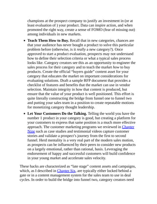 champions at the prospect company to justify an investment in (or at
least evaluation of ) your product. Data can inspire action, and when
promoted the right way, create a sense of FOMO (fear of missing out)
among individuals in new markets.
Teach Them How to Buy. Recall that in new categories, chances are
that your audience has never bought a product to solve this particular
problem before (otherwise, is it really a new category?). Once
approved to start a product evaluation, prospects may not understand
how to define their selection criteria or what a typical sales process
looks like. Category creators see this as an opportunity to engineer the
sales process for their category and to teach the market how to buy
products. Create the official “buyers guide” content asset for your
category that educates the market on important considerations for
evaluating solutions. Draft a sample RFP document that provides a
checklist of features and benefits that the market can use in vendor
selection. Maintain integrity in how that content is produced, but
ensure that the value of your product is well positioned. This effort is
quite literally constructing the bridge from funnel one to funnel two
and putting your sales team in a position to create repeatable motions
for monetizing category thought leadership.
Let Your Customers Do the Talking. Telling the world you have the
number 1 product in your category is good, but creating a platform for
your customers to express that same position is a much more effective
approach. The customer marketing programs we reviewed in Chapter
Nine such as case studies and testimonial videos capture customer
stories and validate a prospect’s journey from the first to second
funnel. Herd mentality is a very real part of the modern sales motion,
as prospects can be influenced by their peers to consider new products
on a largely emotional, rather than rational, basis. Leveraging the
endorsement of happy and successful customers will build confidence
in your young market and accelerate sales velocity.
These hacks are characterized as “late stage” content assets and campaigns,
which, as I described in Chapter Six, are typically either locked behind a
gate or in a content management system for the sales team to use in deal
cycles. In order to build the bridge into funnel two, category creators need
 