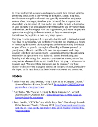 to create widespread awareness and urgency around their product value by
promoting these assets at the very top of the funnel. Social, blog posts,
email—these evangelism channels are typically reserved for early stage
content about the category (and not your products), but are appropriate
channels to win the minds of your market and enable them to self-actualize
in your category to an even greater degree through the use of your products
and services. As they engage with late stage content, make sure to apply the
appropriate weighting to those moments, as they are even stronger
indicators of buying interest than early stage signals.
Category creation programs drive growth—but the truth is that each market
will have its own nuance. Use the tools presented in this chapter as a means
of measuring the success of your programs and communicating the impact
of your efforts on growth, but a spirit of humility will serve you well on
your journey. Marketers will benefit from taking a servant leadership
position with their Sales counterparts—anticipating their needs and putting
their sellers in a position to win. Sales will benefit from sharing their
learning with Marketing. But these two constituencies are only two of the
many actors who contribute to, and benefit from, category creation—and as
Einstein said, “Not everything that counts can be counted.” Our final
chapter will explore the intangible benefits of category creation, particularly
the impact on its most important benefactors—customers and teammates.
Notes
1 Eddie Yoon and Linda Deeken, “Why It Pays to Be a Category Creator,”
Harvard Business Review, March 2013, https://hbr.org/2013/03/why-it-
pays-to-be-a -category-creator
2 Amy Gallo, “The Value of Keeping the Right Customers,” Harvard
Business Review, October 2014, https://hbr.org/2014/10/the-value-of-
keeping-the-right -customers
3 Jason Lemkin, “CLTV Isn’t the Whole Story. Don’t Shortchange Second-
Order Revenue,” SaaStr, February 2013, https://www.saastr.com/its-not-
just-cltv-its -your-trgcltv-that-matters-total-all-in-revenue-generated-by-
your-customer/
 