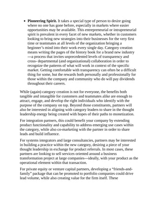 Pioneering Spirit. It takes a special type of person to desire going
where no one has gone before, especially in markets where easier
opportunities may be available. This entrepreneurial or intrapreneurial
spirit is prevalent in every facet of new markets, whether in customers
looking to bring new strategies into their businesses for the very first
time or teammates at all levels of the organization bringing a
beginner’s mind into their work every single day. Category creation
means writing the pages of the history book for a brand new industry
—a process that invites unprecedented levels of transparency and
cross- departmental (and organizational) collaboration in order to
recognize the patterns of what will work in context of the specific
market. Getting comfortable with transparency can often be a difficult
thing for some, but the rewards both personally and professionally for
those within the company and community who do will pay dividends
throughout their careers.
While (again) category creation is not for everyone, the benefits both
tangible and intangible for customers and teammates alike are enough to
attract, engage, and develop the right individuals who identify with the
purpose of the company on top. Beyond those constituents, partners will
also be interested in aligning with category leaders to share in the thought
leadership energy being created with hopes of their paths to monetization.
For integration partners, this could benefit your company by extending
product functionality and capability to address emerging use cases within
the category, while also co-marketing with the partner in order to share
leads and build influence.
For systems integrators and large consultancies, partners may be interested
in building a practice within the new category, desiring a piece of your
thought leadership in exchange for product referrals. In most cases, these
partners are looking to sell services oriented around a business
transformation project at large companies—ideally, with your product as the
operational element within that transaction.
For private equity or venture capital partners, developing a “friends-and-
family” package that can be promoted to portfolio companies could drive
lead volume, while also creating value for the firm itself. These
 