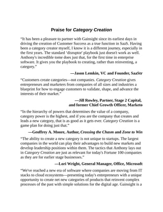 Praise for Category Creation
“It has been a pleasure to partner with Gainsight since its earliest days in
driving the creation of Customer Success as a true function in SaaS. Having
been a category creator myself, I know it is a different journey, especially in
the first years. The standard ‘disruptor' playbook just doesn't work as well.
Anthony's incredible tome does just that, for the first time in enterprise
software. It gives you the playbook to creating, rather than reinventing, a
category.”
—Jason Lemkin, VC and Founder, SaaStr
“Customers create categories—not companies. Category Creation gives
entrepreneurs and marketers from companies of all sizes and industries a
blueprint for how to engage customers to validate, shape, and advance the
interests of their market.”
—Jill Rowley, Partner, Stage 2 Capital,
and former Chief Growth Officer, Marketo
“In the hierarchy of powers that determines the value of a company,
category power is the highest, and if you are the company that creates and
leads a new category, that is as good as it gets ever. Category Creation is a
game plan for doing just that.”
—Geoffrey A. Moore, Author, Crossing the Chasm and Zone to Win
“The ability to create a new category is not unique to startups. The largest
companies in the world can play their advantages to build new markets and
develop leadership positions within them. The tactics that Anthony lays out
in Category Creation are just as relevant for today's Fortune 100 companies
as they are for earlier stage businesses.”
—Lori Wright, General Manager, Office, Microsoft
“We've reached a new era of software where companies are moving from IT
stacks to cloud ecosystems—presenting today's entrepreneurs with a unique
opportunity to create net new categories of products that reinvent complex
processes of the past with simple solutions for the digital age. Gainsight is a
 
