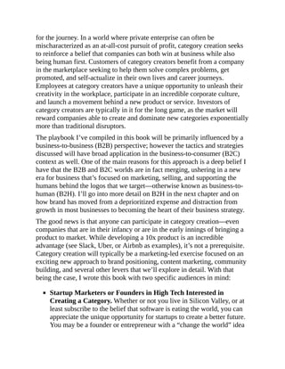 for the journey. In a world where private enterprise can often be
mischaracterized as an at-all-cost pursuit of profit, category creation seeks
to reinforce a belief that companies can both win at business while also
being human first. Customers of category creators benefit from a company
in the marketplace seeking to help them solve complex problems, get
promoted, and self-actualize in their own lives and career journeys.
Employees at category creators have a unique opportunity to unleash their
creativity in the workplace, participate in an incredible corporate culture,
and launch a movement behind a new product or service. Investors of
category creators are typically in it for the long game, as the market will
reward companies able to create and dominate new categories exponentially
more than traditional disruptors.
The playbook I’ve compiled in this book will be primarily influenced by a
business-to-business (B2B) perspective; however the tactics and strategies
discussed will have broad application in the business-to-consumer (B2C)
context as well. One of the main reasons for this approach is a deep belief I
have that the B2B and B2C worlds are in fact merging, ushering in a new
era for business that’s focused on marketing, selling, and supporting the
humans behind the logos that we target—otherwise known as business-to-
human (B2H). I’ll go into more detail on B2H in the next chapter and on
how brand has moved from a deprioritized expense and distraction from
growth in most businesses to becoming the heart of their business strategy.
The good news is that anyone can participate in category creation—even
companies that are in their infancy or are in the early innings of bringing a
product to market. While developing a 10x product is an incredible
advantage (see Slack, Uber, or Airbnb as examples), it’s not a prerequisite.
Category creation will typically be a marketing-led exercise focused on an
exciting new approach to brand positioning, content marketing, community
building, and several other levers that we’ll explore in detail. With that
being the case, I wrote this book with two specific audiences in mind:
Startup Marketers or Founders in High Tech Interested in
Creating a Category. Whether or not you live in Silicon Valley, or at
least subscribe to the belief that software is eating the world, you can
appreciate the unique opportunity for startups to create a better future.
You may be a founder or entrepreneur with a “change the world” idea
 