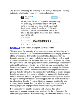 The Alliance and seeing the humanity of the team (as Nick states) can help
rationalize what is otherwise a very emotional concept.
Figure 13.2 Tweet from Gainsight CEO Nick Mehta
Thinking about the humanity of our teammates means realizing that while
everyone is invested in the success of the company and category, the extent
of that investment is different for each individual. For some, there’s a
financial outcome on the other end of that success—whether cash or stock
compensation—which can influence performance and retention. For others,
being associated with a category creator is motivation enough and can serve
as the golden chapter in the story arc of their careers. Understanding that
humanity and operationalizing a talent management strategy that builds on
those motivators can be a powerful mechanism to engage teammates and
prepare them for a life after the company they’re helping to create. Imagine
launching a learning development initiative, as an example, that invests in
the education and professional growth of the team—building skills that can
be applied on the job while also activating passions and curiosity outside of
their functional domain. Programs like these can make working for your
company so much more than “just a job” and contribute impactfully to
keeping employees engaged and retained for the long road ahead.
But ultimately, you can’t be proactive with a human-first talent
management strategy unless you are winning in business. Success is the
ultimate engagement and retention strategy, as teammates are quite literally
 