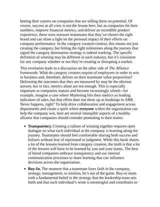 betting their careers on companies that are selling them on potential. Of
course, success at all costs is not the lesson here, but as companies hit their
numbers, improve financial metrics, and deliver an incredible product
experience, these wins reassure teammates that they’ve chosen the right
brand and can shine a light on the personal impact of their efforts on
company performance. In the category creation context, this means not just
creating the category, but hitting the right milestones along the journey that
signal the category domination strategy is indeed working. The specific
definition of winning may be different in each industry, but it’s consistent
for any company whether or not they’re creating or disrupting a market.
This revelation leads to a discussion on the other side of The Alliance
framework: What do category creators require of employees in order to win
in business and, therefore, deliver on their teammate value proposition?
Delivering the outcomes that they are measured by may be the obvious
answer, but in fact, metrics alone are not enough. This is especially
important as companies mature and become increasingly siloed—for
example, imagine a case where Marketing hits their metrics as leading
indicators of sales, but that effort does not show up as bookings in ARR.
Never happens, right? To help drive collaboration and engagement across
departments and create a spirit where everyone within the organization can
help the company win, here are several intangible aspects of a healthy
alliance that companies should consider promoting to their teams:
Transparency. Creating a culture of winning together requires open
dialogue on what each individual at the company is learning along the
journey. Teammates should feel comfortable sharing both success and
failures without fear of reprimand or judgment. While this book shares
a lot of the lessons learned from category creation, the truth is that a lot
of the lessons will have to be learned by you and your teams. The best
of breed companies embrace transparency and use internal
communication processes to share learning that can influence
decisions across the organization.
Buy-In. The moment that a teammate loses faith in the company,
strategy, management, or mission, he’s out of the game. Buy-in starts
with a fundamental belief in the strategy that the leadership team sets
forth and that each individual’s work is meaningful and contributes to
 