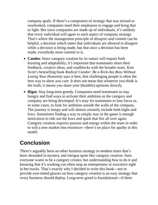 company goals. If there’s a component of strategy that was missed or
overlooked, companies need their employees to engage and bring that
to light. But since companies are made up of individuals, it’s unlikely
that every individual will agree to each aspect of company strategy.
That’s where the management principle of disagree and commit can be
helpful, a doctrine which states that individuals are allowed to disagree
while a decision is being made, but that once a decision has been
made, everybody must commit to it.
Candor. Since category creation by its nature will require both
learning and adaptability, it’s important that teammates share their
feedback, creative ideas, and roadblocks with the broader team. Kim
Scott’s bestselling book Radical Candor: Be a Kick-Ass Boss Without
Losing Your Humanity says it best, that challenging people is often the
best way to show you care. It does not mean that whatever you think is
the truth; it means you share your (humble) opinions directly.
Rigor. Stay long-term greedy. Companies need teammates to stay
hungry and find ways to activate their ambition as the category and
company are being developed. It’s easy for teammates to lose focus or,
in some cases, to look for ambition outside the walls of the company.
The journey is lumpy and will almost certainly include both highs and
lows. Sometimes finding a way to simply stay in the game is enough
motivation to ride out the lows and spark that fire all over again.
Category creation requires passion and energy within the team in order
to will a new market into existence—there’s no place for apathy in this
model.
Conclusion
There’s arguably been no other business strategy in modern times that’s
been shrouded in mystery and intrigue quite like category creation. Sure,
everyone wants to be a category creator, but understanding how to do it and
knowing that it’s working can often stop an entrepreneur or executive right
in her tracks. That’s exactly why I decided to write this book—not to
provide rose-tinted glasses on how category creation is an easy strategy that
every business should deploy. Long-term greed is foundational—if there
 