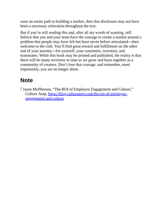 were an easier path to building a market, then that disclosure may not have
been a necessary reiteration throughout the text.
But if you’re still reading this and, after all my words of warning, still
believe that you and your team have the courage to create a market around a
problem that people may have felt but have never before articulated—then
welcome to the club. You’ll find great reward and fulfillment on the other
end of your journey—for yourself, your customers, investors, and
teammates. While this book may be printed and published, the reality is that
there will be many revisions in time as we grow and learn together as a
community of creators. Don’t lose that courage, and remember, most
importantly, you are no longer alone.
Note
1 Jason McPherson, “The ROI of Employee Engagement and Culture,”
Culture Amp, https://blog.cultureamp.com/the-roi-of-employee-
engagement-and-culture
 