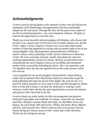 Acknowledgments
I want to start by giving thanks to the ultimate Creator, who has blessed me
abundantly with relationships and opportunities that have profoundly
shaped my life and career. Through His Son, He has given every aspect of
my life an eternal perspective—yes, even enterprise software. All glory to
God for the opportunity to write this story.
Thank you to my beautiful and encouraging wife Brittany, who always told
me that I was a good writer (will let the court of public opinion now decide
if she’s right). I wrote Category Creation over a two-and-a-half-month
window of time that happened to overlap with (a) months eight to ten of our
young daughter’s life, (b) preparation and presentation of Brittany’s
master’s thesis, and (c) planning a 5,500+ person conference at Moscone
Center. We were constantly stressed, usually sleep deprived, and each
working independently toward our dreams. Brittany sacrificed the most—
ensuring that she never skipped a beat as an incredible and intentional
mother while successfully defending her thesis. She’s my superhero, and
I’m thankful every day that she agreed to be on this crazy journey called
life with me.
I am so grateful for my lovely daughter Cienna Brielle, whose hallway
smiles and occasional office distractions fueled my motivation to get the
book published and make her proud of her daddy. My wish for her is to
reach her fullest potential in every aspect of life, and that through my efforts
both at work and at home, I can play my small part in creating a more
inclusive world where she has the same opportunities to pursue her dreams
and passions that I have had in my life.
I want to thank my entire family for their encouragement and patience
during the long nights and weekends of writing—especially my beautiful
mom Rita, Brittany’s parents Mark and Cindy, my dad Mike, Karin and
Kailyn, my uncle Rody, Bill and Carole, Tiffany and Justin, Brian, Melissa
and Eric, and everyone else. While I tried my best to be present with the
family during this intense season of life, I know that I often fell short.
Thank you for loving me anyway.
 