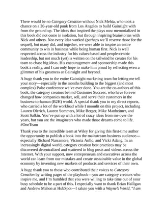There would be no Category Creation without Nick Mehta, who took a
chance on a 26-year-old punk from Los Angeles to build Gainsight with
from the ground up. The ideas that inspired the plays now memorialized in
this book did not come in isolation, but through inspiring brainstorms with
Nick and others. Not every idea worked (perhaps we’ll reserve those for the
sequel), but many did, and together, we were able to inspire an entire
community to win in business while being human first. Nick is well
respected across the industry for his values-based and people-centric
leadership, but not much (yet) is written on the tailwind he creates for his
team to chase big ideas. His encouragement and sponsorship made this
book a reality, and I can only hope to make him proud by reflecting even a
glimmer of his greatness at Gainsight and beyond.
A huge thank you to the entire Gainsight marketing team for letting me tell
your story—especially in the months building to the biggest (and most
complex) Pulse conference we’ve ever done. You are the co-authors of this
book, the category creators behind Customer Success, who have forever
changed how companies market, sell, and serve their customers in the
business-to-human (B2H) world. A special thank you to my direct reports,
who carried a lot of the workload while I moonlit on this project, including
Lauren Olerich, Lauren Sommers, Mike Berger, Mike Manheimer, and
Scott Salkin. You’ve put up with a lot of crazy ideas from me over the
years, but you are the imagineers who made those dreams come to life.
#OneTeam
Thank you to the incredible team at Wiley for giving this first-time author
the opportunity to publish a book into the mainstream business audience—
especially Richard Narramore, Victoria Anllo, and Vicki Adang. In an
increasingly digital world, category creation best practices may be
discovered decentralized and scattered in blog posts and videos across the
Internet. With your support, now entrepreneurs and executives across the
world can learn from our mistakes and create sustainable value in the global
economy by inventing new markets of products and services of their own.
A huge thank you to those who contributed their voices to Category
Creation by writing pages of the playbook—you are category creators who
inspire me, and I’m humbled that you were willing to take time out of your
busy schedule to be a part of this. I especially want to thank Brian Halligan
and Andrew Mahon at HubSpot—I salute you with a Wayne’s World, “I am
 