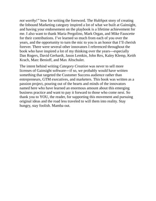 not worthy!” bow for writing the foreword. The HubSpot story of creating
the Inbound Marketing category inspired a lot of what we built at Gainsight,
and having your endorsement on the playbook is a lifetime achievement for
me. I also want to thank Maria Pergolino, Mark Organ, and Mike Fauscette
for their contributions. I’ve learned so much from each of you over the
years, and the opportunity to turn the mic to you is an honor that I’ll cherish
forever. There were several other innovators I referenced throughout the
book who have inspired a lot of my thinking over the years—especially
Dan Rogers, David Gerhardt, Jason Lemkin, John Rex, Kaley Klemp, Keith
Krach, Marc Benioff, and Max Altschuler.
The intent behind writing Category Creation was never to sell more
licenses of Gainsight software—if so, we probably would have written
something that targeted the Customer Success audience rather than
entrepreneurs, GTM executives, and marketers. This book was written as a
passion project, pouring out of the hearts and minds of the innovators
named here who have learned an enormous amount about this emerging
business practice and want to pay it forward to those who come next. So
thank you to YOU, the reader, for supporting this movement and pursuing
original ideas and the road less traveled to will them into reality. Stay
hungry, stay foolish. Mamba out.
 