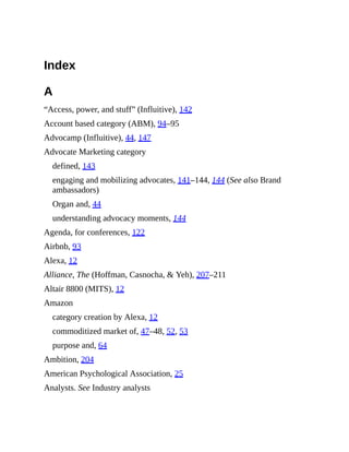 Index
A
“Access, power, and stuff” (Influitive), 142
Account based category (ABM), 94–95
Advocamp (Influitive), 44, 147
Advocate Marketing category
defined, 143
engaging and mobilizing advocates, 141–144, 144 (See also Brand
ambassadors)
Organ and, 44
understanding advocacy moments, 144
Agenda, for conferences, 122
Airbnb, 93
Alexa, 12
Alliance, The (Hoffman, Casnocha, & Yeh), 207–211
Altair 8800 (MITS), 12
Amazon
category creation by Alexa, 12
commoditized market of, 47–48, 52, 53
purpose and, 64
Ambition, 204
American Psychological Association, 25
Analysts. See Industry analysts
 