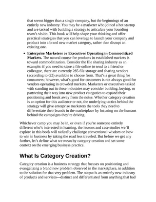 that seems bigger than a single company, but the beginnings of an
entirely new industry. You may be a marketer who joined a hot startup
and are tasked with building a strategy to articulate your founding
team’s vision. This book will help shape your thinking and offer
practical strategies that you can leverage to launch your company and
product into a brand new market category, rather than disrupt an
existing one.
Enterprise Marketers or Executives Operating in Commoditized
Markets. The natural course for products in established markets is
toward commoditization. Consider the file sharing industry as an
example: if you need to store a file online to send to a friend or
colleague, there are currently 285 file storage and sharing vendors
(according to G2) available to choose from. That’s a great thing for
consumers; however, what’s good for customers is not always good for
vendors operating in crowded markets. Marketers or executives tasked
with standing out in these industries may consider building, buying, or
partnering their way into new product categories to expand their
positioning and break away from the noise. Whether category creation
is an option for this audience or not, the underlying tactics behind the
strategy will give enterprise marketers the tools they need to
differentiate their brands in the marketplace by focusing on the humans
behind the campaigns they’re driving.
Whichever camp you may be in, or even if you’re someone entirely
different who’s interested in learning, the lessons and case studies we’ll
explore in this book will radically challenge conventional wisdom on how
to win in business by taking the road less traveled. But before we get any
further, let’s define what we mean by category creation and set some
context on the emerging business practice.
What Is Category Creation?
Category creation is a business strategy that focuses on positioning and
evangelizing a brand new problem observed in the marketplace, in addition
to the solution for that very problem. The output is an entirely new industry
of products and services—distinct and differentiated from anything that had
 