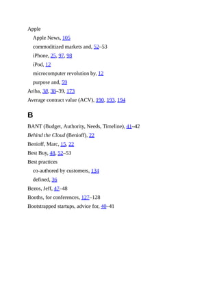 Apple
Apple News, 105
commoditized markets and, 52–53
iPhone, 25, 97, 98
iPod, 12
microcomputer revolution by, 12
purpose and, 59
Ariba, 38, 38–39, 173
Average contract value (ACV), 190, 193, 194
B
BANT (Budget, Authority, Needs, Timeline), 41–42
Behind the Cloud (Benioff), 22
Benioff, Marc, 15, 22
Best Buy, 48, 52–53
Best practices
co-authored by customers, 134
defined, 36
Bezos, Jeff, 47–48
Booths, for conferences, 127–128
Bootstrapped startups, advice for, 40–41
 