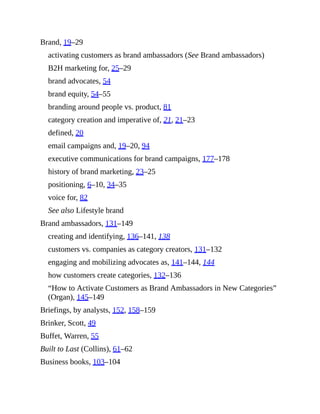 Brand, 19–29
activating customers as brand ambassadors (See Brand ambassadors)
B2H marketing for, 25–29
brand advocates, 54
brand equity, 54–55
branding around people vs. product, 81
category creation and imperative of, 21, 21–23
defined, 20
email campaigns and, 19–20, 94
executive communications for brand campaigns, 177–178
history of brand marketing, 23–25
positioning, 6–10, 34–35
voice for, 82
See also Lifestyle brand
Brand ambassadors, 131–149
creating and identifying, 136–141, 138
customers vs. companies as category creators, 131–132
engaging and mobilizing advocates as, 141–144, 144
how customers create categories, 132–136
“How to Activate Customers as Brand Ambassadors in New Categories”
(Organ), 145–149
Briefings, by analysts, 152, 158–159
Brinker, Scott, 49
Buffet, Warren, 55
Built to Last (Collins), 61–62
Business books, 103–104
 