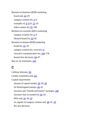 Business-to-business (B2B) marketing
brand and, 24–29
category creation for, 5–6
examples of, 8, 8–9, 15–16
video content for, 97–100
Business-to-customer (B2C) marketing
category creation for, 5–6
lifestyle brand for, 93–95
Business-to-human (B2H) marketing
brand for, 25–29
category creation for, overview, 6
executive communication for, 169–178
human-first decisions, 66–67
Buy-in, by teammates, 210
C
Caffeine Informer, 96
Candor, teammates and, 211
Capital requirements
amount of capital needed, 38–39, 39
for bootstrapped startups, 40–41
investors and “friends-and-family” packages, 206
investors' buy-in needed for, 42–43
IPOs and, 32–34, 33
six signals of category creation and, 38–41, 39
See also Revenue
 