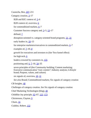 Casnocha, Ben, 207–211
Category creation, 3–17
B2B and B2C context of, 5–6
B2H context of, overview, 6
for commoditized markets, 6–7
Customer Success category and, 3–5, 13–17
defined, 7
disruption-oriented vs. category-oriented brand programs, 21, 21
early leaders in, 10–13
for enterprise marketers/executives in commoditized markets, 6–7
examples of, 7–10, 8
growth for executives and investors to (See Two funnel effect)
for high tech, 6
leaders crowned by customers in, 135
positioning and, 6, 7–10, 34–35
seven principles of (See Community building; Content marketing;
Executive communication “exec comms”; Industry analysts; Lifestyle
brand; Purpose, values, and culture)
six signals of, overview, 10, 11
See also Brand; Commoditized markets; Six signals of category creation
CB Insights, 48
Challenges of category creation. See Six signals of category creation
Chief Marketing Technologist (blog), 49
Childlike Joy principle, 65–67, 123, 173
Christensen, Clayton, 9
Churn, 16
Cialdini, Robert, 132
 