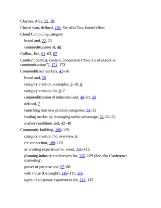 Clayton, Alex, 32, 39
Closed won, defined, 184. See also Two funnel effect
Cloud Computing category
brand and, 22–23
commoditization of, 48
Collins, Jim, 61–62, 67
Comfort, context, content, connection (“four Cs of executive
communications”), 171–173
Commoditized markets, 47–56
brand and, 26
category creation, examples, 7–10, 8
category creation for, 6–7
commoditization of industries and, 48–51, 50
defined, 7
launching into new product categories, 51–52
leading market by leveraging unfair advantage, 51–52–56
market conditions and, 47–48
Community building, 109–129
category creation for, overview, 6
for connection, 109–110
as creating experience vs. event, 111–112
planning industry conferences for, 115–129 (See also Conference
marketing)
power of purpose and, 67–68
with Pulse (Gainsight), 110–111, 116
types of corporate experiences for, 112–115
 