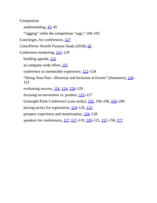 Competition
understanding, 43–45
“zigging” while the competition “zags,” 104–105
Concierges, for conferences, 127
Cone/Porter Novelli Purpose Study (2018), 60
Conference marketing, 115–129
building agenda, 122
as company-wide effort, 115
conference as memorable experience, 122–124
“Doing Your Part—Diversity and Inclusion at Events” (Sommers), 120–
121
evaluating success, 116, 124, 128–129
focusing on movement vs. product, 115–117
Gainsight Pulse Conference (case study), 192, 194–196, 194–200
pricing tactics for registration, 124–126, 125
prospect experience and monetization, 126–128
speakers for conferences, 117, 117–119, 120–121, 157–158, 177
 
