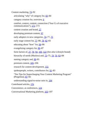 Content marketing, 73–92
articulating “why” of category for, 83–84
category creation for, overview, 6
comfort, context, content, connection (“four Cs of executive
communications”), 171–173
content creation and brand, 27
developing premium content, 97
early adopters in new categories, 74–77, 75
early stage content for, 77–80, 78, 82–83
educating about “how” for, 84–86
evangelizing category for, 86–87
form factors of, 27, 78, 94, 100, 122 (See also Lifestyle brand)
hierarchy of needs (Maslow) and, 73–75, 74, 76, 83–84
naming category and, 80–81
premium content, 105–106
research for content development, 155
spokespeople, writers, contributors for, 81–83
“Ten Tips for Supercharging Your Content Marketing Program”
(Pergolino), 87–92
understanding signal-to-noise ratio in, 104
Contributed articles, 176
Convenience, at conferences, 124
Conversational Marketing platform, 103–107
 