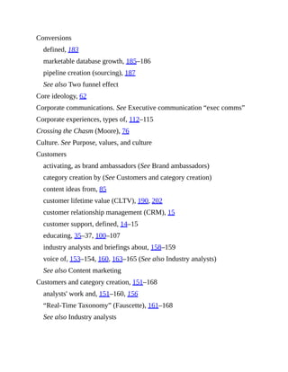 Conversions
defined, 183
marketable database growth, 185–186
pipeline creation (sourcing), 187
See also Two funnel effect
Core ideology, 62
Corporate communications. See Executive communication “exec comms”
Corporate experiences, types of, 112–115
Crossing the Chasm (Moore), 76
Culture. See Purpose, values, and culture
Customers
activating, as brand ambassadors (See Brand ambassadors)
category creation by (See Customers and category creation)
content ideas from, 85
customer lifetime value (CLTV), 190, 202
customer relationship management (CRM), 15
customer support, defined, 14–15
educating, 35–37, 100–107
industry analysts and briefings about, 158–159
voice of, 153–154, 160, 163–165 (See also Industry analysts)
See also Content marketing
Customers and category creation, 151–168
analysts' work and, 151–160, 156
“Real-Time Taxonomy” (Fauscette), 161–168
See also Industry analysts
 