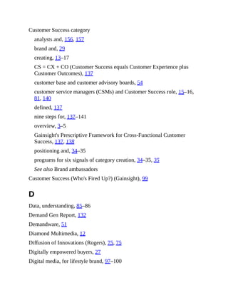 Customer Success category
analysts and, 156, 157
brand and, 29
creating, 13–17
CS = CX + CO (Customer Success equals Customer Experience plus
Customer Outcomes), 137
customer base and customer advisory boards, 54
customer service managers (CSMs) and Customer Success role, 15–16,
81, 140
defined, 137
nine steps for, 137–141
overview, 3–5
Gainsight's Prescriptive Framework for Cross-Functional Customer
Success, 137, 138
positioning and, 34–35
programs for six signals of category creation, 34–35, 35
See also Brand ambassadors
Customer Success (Who's Fired Up?) (Gainsight), 99
D
Data, understanding, 85–86
Demand Gen Report, 132
Demandware, 51
Diamond Multimedia, 12
Diffusion of Innovations (Rogers), 75, 75
Digitally empowered buyers, 27
Digital media, for lifestyle brand, 97–100
 