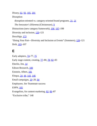 Disney, 62, 93, 105, 201
Disruption
disruption-oriented vs. category-oriented brand programs, 21, 21
The Innovator's Dilemma (Christensen), 9
Distractions (new category framework), 196, 197–198
Diversity and inclusion, 120–121
DocuSign, 173
“Doing Your Part—Diversity and Inclusion at Events” (Sommers), 120–121
Drift, 103–107
E
Early adopters, 74–77, 75
Early stage content, creating, 77–80, 78, 82–83
Eberlin, Jim, 14
Edison Research, 100
Einstein, Albert, 181
Eloqua, 24, 44, 143, 146
Email campaigns, 19–20, 94
Employees. See Teammate success
ESPN, 105
Evangelists, for content marketing, 82, 86–87
“Exclusive tribe,” 148
 