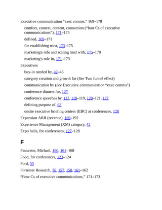 Executive communication “exec comms,” 169–178
comfort, context, content, connection (“four Cs of executive
communications”), 171–173
defined, 169–171
for establishing trust, 173–175
marketing's role and scaling trust with, 175–178
marketing's role in, 171–173
Executives
buy-in needed by, 42–43
category creation and growth for (See Two funnel effect)
communication by (See Executive communication “exec comms”)
conference dinners for, 127
conference speeches by, 117, 118–119, 120–121, 177
defining purpose of, 63
onsite executive briefing centers (EBC) at conferences, 128
Expansion ARR (revenue), 189–192
Experience Management (XM) category, 42
Expo halls, for conferences, 127–128
F
Fauscette, Michael, 160, 161–168
Food, for conferences, 123–124
Ford, 55
Forrester Research, 76, 157, 158, 161–162
“Four Cs of executive communications,” 171–173
 