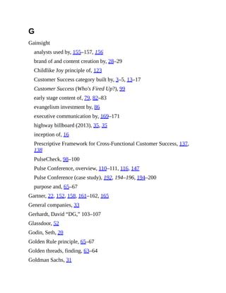 G
Gainsight
analysts used by, 155–157, 156
brand of and content creation by, 28–29
Childlike Joy principle of, 123
Customer Success category built by, 3–5, 13–17
Customer Success (Who's Fired Up?), 99
early stage content of, 79, 82–83
evangelism investment by, 86
executive communication by, 169–171
highway billboard (2013), 35, 35
inception of, 16
Prescriptive Framework for Cross-Functional Customer Success, 137,
138
PulseCheck, 98–100
Pulse Conference, overview, 110–111, 116, 147
Pulse Conference (case study), 192, 194–196, 194–200
purpose and, 65–67
Gartner, 22, 152, 158, 161–162, 165
General companies, 33
Gerhardt, David “DG,” 103–107
Glassdoor, 52
Godin, Seth, 20
Golden Rule principle, 65–67
Golden threads, finding, 63–64
Goldman Sachs, 31
 