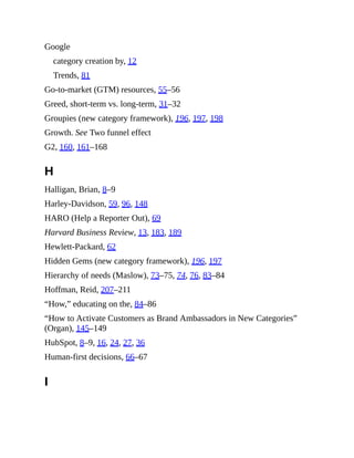 Google
category creation by, 12
Trends, 81
Go-to-market (GTM) resources, 55–56
Greed, short-term vs. long-term, 31–32
Groupies (new category framework), 196, 197, 198
Growth. See Two funnel effect
G2, 160, 161–168
H
Halligan, Brian, 8–9
Harley-Davidson, 59, 96, 148
HARO (Help a Reporter Out), 69
Harvard Business Review, 13, 183, 189
Hewlett-Packard, 62
Hidden Gems (new category framework), 196, 197
Hierarchy of needs (Maslow), 73–75, 74, 76, 83–84
Hoffman, Reid, 207–211
“How,” educating on the, 84–86
“How to Activate Customers as Brand Ambassadors in New Categories”
(Organ), 145–149
HubSpot, 8–9, 16, 24, 27, 36
Human-first decisions, 66–67
I
 