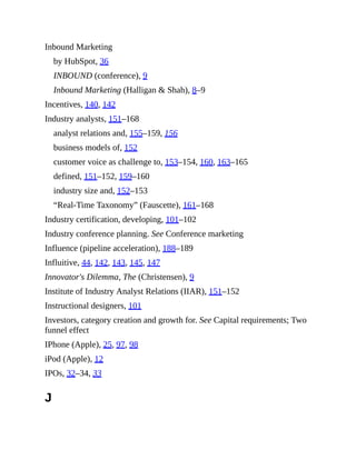 Inbound Marketing
by HubSpot, 36
INBOUND (conference), 9
Inbound Marketing (Halligan & Shah), 8–9
Incentives, 140, 142
Industry analysts, 151–168
analyst relations and, 155–159, 156
business models of, 152
customer voice as challenge to, 153–154, 160, 163–165
defined, 151–152, 159–160
industry size and, 152–153
“Real-Time Taxonomy” (Fauscette), 161–168
Industry certification, developing, 101–102
Industry conference planning. See Conference marketing
Influence (pipeline acceleration), 188–189
Influitive, 44, 142, 143, 145, 147
Innovator's Dilemma, The (Christensen), 9
Institute of Industry Analyst Relations (IIAR), 151–152
Instructional designers, 101
Investors, category creation and growth for. See Capital requirements; Two
funnel effect
IPhone (Apple), 25, 97, 98
iPod (Apple), 12
IPOs, 32–34, 33
J
 