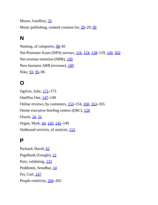 Moore, Geoffrey, 76
Music publishing, content creation for, 28–29, 99
N
Naming, of categories, 80–81
Net Promoter Score (NPS) surveys, 116, 124, 128–129, 140, 202
Net revenue retention (NRR), 190
New business ARR (revenue), 189
Nike, 93, 95–96
O
Ogilvie, Julie, 171–173
OnePlus One, 147–149
Online reviews, by customers, 153–154, 160, 163–165
Onsite executive briefing centers (EBC), 128
Oracle, 24, 51
Organ, Mark, 44, 143, 145–149
Outbound services, of analysts, 152
P
Packard, David, 62
PageRank (Google), 12
Pain, validating, 133
Peddineni, Sreedhar, 14
Pei, Carl, 147
People centricity, 204–205
 