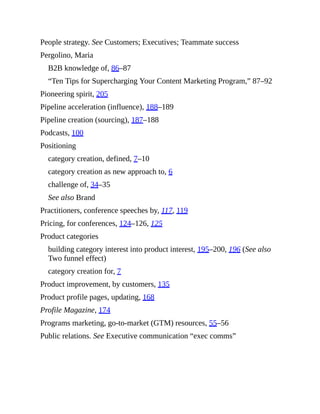 People strategy. See Customers; Executives; Teammate success
Pergolino, Maria
B2B knowledge of, 86–87
“Ten Tips for Supercharging Your Content Marketing Program,” 87–92
Pioneering spirit, 205
Pipeline acceleration (influence), 188–189
Pipeline creation (sourcing), 187–188
Podcasts, 100
Positioning
category creation, defined, 7–10
category creation as new approach to, 6
challenge of, 34–35
See also Brand
Practitioners, conference speeches by, 117, 119
Pricing, for conferences, 124–126, 125
Product categories
building category interest into product interest, 195–200, 196 (See also
Two funnel effect)
category creation for, 7
Product improvement, by customers, 135
Product profile pages, updating, 168
Profile Magazine, 174
Programs marketing, go-to-market (GTM) resources, 55–56
Public relations. See Executive communication “exec comms”
 