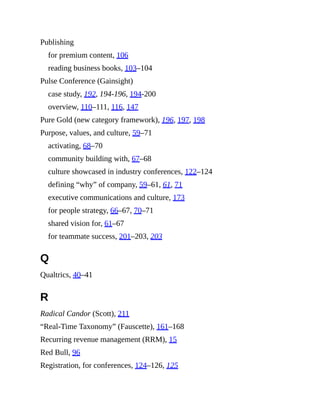 Publishing
for premium content, 106
reading business books, 103–104
Pulse Conference (Gainsight)
case study, 192, 194-196, 194-200
overview, 110–111, 116, 147
Pure Gold (new category framework), 196, 197, 198
Purpose, values, and culture, 59–71
activating, 68–70
community building with, 67–68
culture showcased in industry conferences, 122–124
defining “why” of company, 59–61, 61, 71
executive communications and culture, 173
for people strategy, 66–67, 70–71
shared vision for, 61–67
for teammate success, 201–203, 203
Q
Qualtrics, 40–41
R
Radical Candor (Scott), 211
“Real-Time Taxonomy” (Fauscette), 161–168
Recurring revenue management (RRM), 15
Red Bull, 96
Registration, for conferences, 124–126, 125
 
