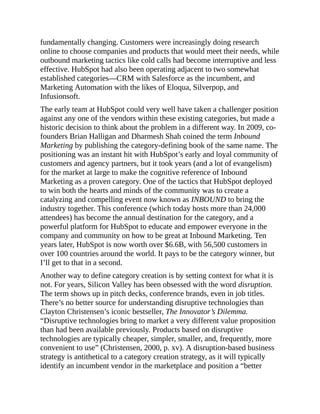 fundamentally changing. Customers were increasingly doing research
online to choose companies and products that would meet their needs, while
outbound marketing tactics like cold calls had become interruptive and less
effective. HubSpot had also been operating adjacent to two somewhat
established categories—CRM with Salesforce as the incumbent, and
Marketing Automation with the likes of Eloqua, Silverpop, and
Infusionsoft.
The early team at HubSpot could very well have taken a challenger position
against any one of the vendors within these existing categories, but made a
historic decision to think about the problem in a different way. In 2009, co-
founders Brian Halligan and Dharmesh Shah coined the term Inbound
Marketing by publishing the category-defining book of the same name. The
positioning was an instant hit with HubSpot’s early and loyal community of
customers and agency partners, but it took years (and a lot of evangelism)
for the market at large to make the cognitive reference of Inbound
Marketing as a proven category. One of the tactics that HubSpot deployed
to win both the hearts and minds of the community was to create a
catalyzing and compelling event now known as INBOUND to bring the
industry together. This conference (which today hosts more than 24,000
attendees) has become the annual destination for the category, and a
powerful platform for HubSpot to educate and empower everyone in the
company and community on how to be great at Inbound Marketing. Ten
years later, HubSpot is now worth over $6.6B, with 56,500 customers in
over 100 countries around the world. It pays to be the category winner, but
I’ll get to that in a second.
Another way to define category creation is by setting context for what it is
not. For years, Silicon Valley has been obsessed with the word disruption.
The term shows up in pitch decks, conference brands, even in job titles.
There’s no better source for understanding disruptive technologies than
Clayton Christensen’s iconic bestseller, The Innovator’s Dilemma.
“Disruptive technologies bring to market a very different value proposition
than had been available previously. Products based on disruptive
technologies are typically cheaper, simpler, smaller, and, frequently, more
convenient to use” (Christensen, 2000, p. xv). A disruption-based business
strategy is antithetical to a category creation strategy, as it will typically
identify an incumbent vendor in the marketplace and position a “better
 
