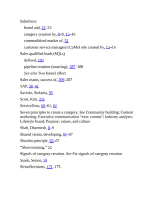 Salesforce
brand and, 22–23
category creation by, 8–9, 15–16
commoditized market of, 51
customer service managers (CSMs) role created by, 15–16
Sales qualified leads (SQLs)
defined, 183
pipeline creation (sourcing), 187–188
See also Two funnel effect
Sales teams, success of, 206–207
SAP, 38, 41
Saviolo, Stefania, 95
Scott, Kim, 211
ServiceNow, 60–61, 61
Seven principles to create a category. See Community building; Content
marketing; Executive communication “exec comms”; Industry analysts;
Lifestyle brand; Purpose, values, and culture
Shah, Dharmesh, 8–9
Shared vision, developing, 61–67
Shoshin principle, 65–67
“Showrooming,” 52
Signals of category creation. See Six signals of category creation
Sinek, Simon, 59
SiriusDecisions, 171–173
 