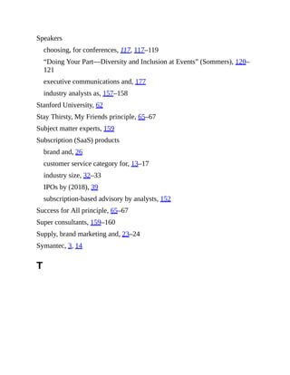 Speakers
choosing, for conferences, 117, 117–119
“Doing Your Part—Diversity and Inclusion at Events” (Sommers), 120–
121
executive communications and, 177
industry analysts as, 157–158
Stanford University, 62
Stay Thirsty, My Friends principle, 65–67
Subject matter experts, 159
Subscription (SaaS) products
brand and, 26
customer service category for, 13–17
industry size, 32–33
IPOs by (2018), 39
subscription-based advisory by analysts, 152
Success for All principle, 65–67
Super consultants, 159–160
Supply, brand marketing and, 23–24
Symantec, 3, 14
T
 