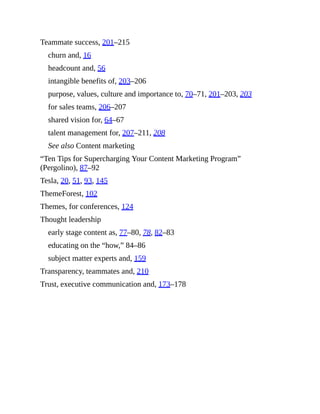 Teammate success, 201–215
churn and, 16
headcount and, 56
intangible benefits of, 203–206
purpose, values, culture and importance to, 70–71, 201–203, 203
for sales teams, 206–207
shared vision for, 64–67
talent management for, 207–211, 208
See also Content marketing
“Ten Tips for Supercharging Your Content Marketing Program”
(Pergolino), 87–92
Tesla, 20, 51, 93, 145
ThemeForest, 102
Themes, for conferences, 124
Thought leadership
early stage content as, 77–80, 78, 82–83
educating on the “how,” 84–86
subject matter experts and, 159
Transparency, teammates and, 210
Trust, executive communication and, 173–178
 