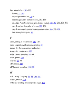Two funnel effect, 181–200
defined, 37, 182
early stage content and, 79–80
funnel stage names and definitions, 183–184
Gainsight Pulse Conference (growth case study), 192, 192–200, 194–196
growth and proving value of brand, 181–184
growth outcomes impacted by category creation, 184–192, 191
short-term planning and, 42
V
Value, adding to conferences, 126–128
Value proposition, of category creation, 10
Values. See Purpose, values, and culture
Venues, for conferences, 123
Video content, creating, 97–100
Video games, 149
Vidyard, 97–98
VIP dinners, 127
VIP keynote speeches, 117, 118
W
Walt Disney Company, 62, 93, 105, 201
Wardle, Duncan, 201
Websites, updating product profile pages, 168
 