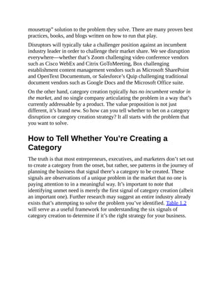 mousetrap” solution to the problem they solve. There are many proven best
practices, books, and blogs written on how to run that play.
Disruptors will typically take a challenger position against an incumbent
industry leader in order to challenge their market share. We see disruption
everywhere—whether that’s Zoom challenging video conference vendors
such as Cisco WebEx and Citrix GoToMeeting, Box challenging
establishment content management vendors such as Microsoft SharePoint
and OpenText Documentum, or Salesforce’s Quip challenging traditional
document vendors such as Google Docs and the Microsoft Office suite.
On the other hand, category creation typically has no incumbent vendor in
the market, and no single company articulating the problem in a way that’s
currently addressable by a product. The value proposition is not just
different, it’s brand new. So how can you tell whether to bet on a category
disruption or category creation strategy? It all starts with the problem that
you want to solve.
How to Tell Whether You’re Creating a
Category
The truth is that most entrepreneurs, executives, and marketers don’t set out
to create a category from the onset, but rather, see patterns in the journey of
planning the business that signal there’s a category to be created. These
signals are observations of a unique problem in the market that no one is
paying attention to in a meaningful way. It’s important to note that
identifying unmet need is merely the first signal of category creation (albeit
an important one). Further research may suggest an entire industry already
exists that’s attempting to solve the problem you’ve identified. Table 1.2
will serve as a useful framework for understanding the six signals of
category creation to determine if it’s the right strategy for your business.
 