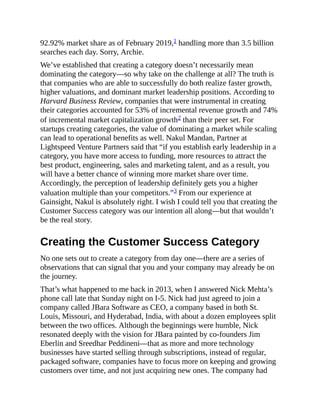 92.92% market share as of February 2019,1 handling more than 3.5 billion
searches each day. Sorry, Archie.
We’ve established that creating a category doesn’t necessarily mean
dominating the category—so why take on the challenge at all? The truth is
that companies who are able to successfully do both realize faster growth,
higher valuations, and dominant market leadership positions. According to
Harvard Business Review, companies that were instrumental in creating
their categories accounted for 53% of incremental revenue growth and 74%
of incremental market capitalization growth2 than their peer set. For
startups creating categories, the value of dominating a market while scaling
can lead to operational benefits as well. Nakul Mandan, Partner at
Lightspeed Venture Partners said that “if you establish early leadership in a
category, you have more access to funding, more resources to attract the
best product, engineering, sales and marketing talent, and as a result, you
will have a better chance of winning more market share over time.
Accordingly, the perception of leadership definitely gets you a higher
valuation multiple than your competitors.”3 From our experience at
Gainsight, Nakul is absolutely right. I wish I could tell you that creating the
Customer Success category was our intention all along—but that wouldn’t
be the real story.
Creating the Customer Success Category
No one sets out to create a category from day one—there are a series of
observations that can signal that you and your company may already be on
the journey.
That’s what happened to me back in 2013, when I answered Nick Mehta’s
phone call late that Sunday night on I-5. Nick had just agreed to join a
company called JBara Software as CEO, a company based in both St.
Louis, Missouri, and Hyderabad, India, with about a dozen employees split
between the two offices. Although the beginnings were humble, Nick
resonated deeply with the vision for JBara painted by co-founders Jim
Eberlin and Sreedhar Peddineni—that as more and more technology
businesses have started selling through subscriptions, instead of regular,
packaged software, companies have to focus more on keeping and growing
customers over time, and not just acquiring new ones. The company had
 
