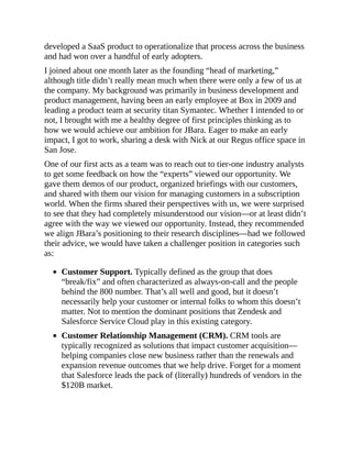 developed a SaaS product to operationalize that process across the business
and had won over a handful of early adopters.
I joined about one month later as the founding “head of marketing,”
although title didn’t really mean much when there were only a few of us at
the company. My background was primarily in business development and
product management, having been an early employee at Box in 2009 and
leading a product team at security titan Symantec. Whether I intended to or
not, I brought with me a healthy degree of first principles thinking as to
how we would achieve our ambition for JBara. Eager to make an early
impact, I got to work, sharing a desk with Nick at our Regus office space in
San Jose.
One of our first acts as a team was to reach out to tier-one industry analysts
to get some feedback on how the “experts” viewed our opportunity. We
gave them demos of our product, organized briefings with our customers,
and shared with them our vision for managing customers in a subscription
world. When the firms shared their perspectives with us, we were surprised
to see that they had completely misunderstood our vision—or at least didn’t
agree with the way we viewed our opportunity. Instead, they recommended
we align JBara’s positioning to their research disciplines—had we followed
their advice, we would have taken a challenger position in categories such
as:
Customer Support. Typically defined as the group that does
“break/fix” and often characterized as always-on-call and the people
behind the 800 number. That’s all well and good, but it doesn’t
necessarily help your customer or internal folks to whom this doesn’t
matter. Not to mention the dominant positions that Zendesk and
Salesforce Service Cloud play in this existing category.
Customer Relationship Management (CRM). CRM tools are
typically recognized as solutions that impact customer acquisition—
helping companies close new business rather than the renewals and
expansion revenue outcomes that we help drive. Forget for a moment
that Salesforce leads the pack of (literally) hundreds of vendors in the
$120B market.
 